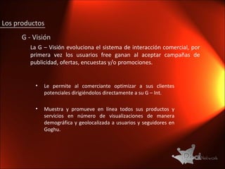 G - Visión La G – Visión evoluciona el sistema de interacción comercial, por primera vez los usuarios free ganan al aceptar campañas de publicidad, ofertas, encuestas y/o promociones. Le permite al comerciante optimizar a sus clientes potenciales dirigiéndolos directamente a su G – Int. Muestra y promueve en línea todos sus productos y servicios en número de visualizaciones de manera demográfica y geolocalizada a usuarios y seguidores en Goghu. Los productos 