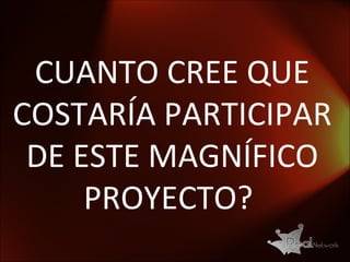 CUANTO CREE QUE COSTARÍA PARTICIPAR DE ESTE MAGNÍFICO PROYECTO?  