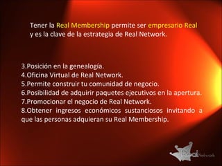 Tener la  Real Membership  permite ser  empresario Real  y es la clave de la estrategia de Real Network. Posición en la genealogía. Oficina Virtual de Real Network. Permite construir tu comunidad de negocio. Posibilidad de adquirir paquetes ejecutivos en la apertura. Promocionar el negocio de Real Network. Obtener ingresos económicos sustanciosos invitando a que las personas adquieran su Real Membership. 