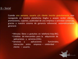 G – Social  Cuando  una persona, usuario y/o cliente inscrito gratuitamente  este navegando en nuestra plataforma Goghu y acepte recibir ofertas, promociones, cupones, publicidad de una empresa o actividad comercial, gracias a nuestro sistema de ganancia referencial, automáticamente generará: Minutos  libres  o  gratuitos  en  telefonía Voip (RC). Créditos  de intercambio  para  la  adquisición  de  aplicaciones  y  servicios (COL). Servicios  y  aplicaciones  funcionales;  interacción  entre  empresa  –  celebridad  - cliente  –  usuario. 