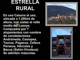 ESTRELLA
RURAL
Es una Casona al uso,
ubicada a 1.200mt de
altura, con vistas al valle
medio del Lozoya.
Compuesta por 7
alojamientos con nombre
de constelaciones:
Andrómeda, Casiopea,
Taurus, Pegasus, Cefeus
Perseus, Hércules y
Bacus (Salón-Vinoteca).
Se admiten mascotas.
 