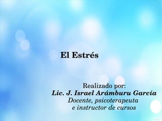 El Estrés
Realizado por:
Lic. J. Israel Arámburu García
Docente, psicoterapeuta 
e instructor de cursos
 