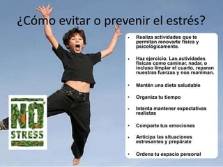 ¿Cómo evitar o prevenir el estrés?
•

Realiza actividades que te
permitan renovarte física y
psicológicamente.

•

Haz ejercicio. Las actividades
físicas como caminar, nadar, o
incluso limpiar el cuarto, reparan
nuestras fuerzas y nos reaniman.

•

Mantén una dieta saludable

•

Organiza tu tiempo

•

Intenta mantener expectativas
realistas

•

Comparte tus emociones

•

Anticipa las situaciones
estresantes y prepárate

•

Ordena tu espacio personal

 