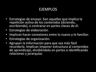 EJEMPLOS	
  	
  
•  Estrategias	
  de	
  ensayo:	
  Son	
  aquellas	
  que	
  implica	
  la	
  
repe>ción	
  ac>va	
  de	
  los	
  contenidos	
  (diciendo,	
  
escribiendo),	
  o	
  centrarse	
  en	
  partes	
  claves	
  de	
  él.	
  	
  
•  Estrategias	
  de	
  elaboración.	
  	
  
•  Implican	
  hacer	
  conexiones	
  entre	
  lo	
  nuevo	
  y	
  lo	
  familiar.	
  
•  Estrategias	
  de	
  organización.	
  	
  
•  Agrupan	
  la	
  información	
  para	
  que	
  sea	
  más	
  fácil	
  
recordarla.	
  Implican	
  imponer	
  estructura	
  al	
  contenidos	
  
de	
  aprendizaje,	
  dividiéndolo	
  en	
  partes	
  e	
  iden>ﬁcando	
  
relaciones	
  y	
  jerarquías	
  	
  
	
  
	
  
 
