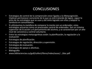 CONCLUSIONES	
  
•  Estrategias	
  de	
  control	
  de	
  la	
  comprensión	
  estan	
  ligadas	
  a	
  la	
  Metacognición.	
  
Implican	
  permanecer	
  consciente	
  de	
  lo	
  que	
  se	
  está	
  tratando	
  de	
  lograr,	
  seguir	
  la	
  
pista	
  de	
  las	
  estrategias	
  que	
  se	
  usan	
  y	
  del	
  éxito	
  logrado	
  con	
  ellas	
  y	
  adaptar	
  la	
  
conducta	
  en	
  concordancia.	
  	
  
•  Si	
  u>lizásemos	
  la	
  metáfora	
  de	
  comparar	
  la	
  mente	
  con	
  un	
  ordenador,	
  estas	
  
estrategias	
  actuarían	
  como	
  un	
  procesador	
  central	
  de	
  ordenador.	
  Son	
  un	
  sistema	
  
supervisor	
  de	
  la	
  acción	
  y	
  el	
  pensamiento	
  del	
  alumno,	
  y	
  se	
  caracterizan	
  por	
  un	
  alto	
  
nivel	
  de	
  conciencia	
  y	
  control	
  voluntario.	
  	
  
•  Entre	
  las	
  estrategias	
  metacogni>vas	
  están:	
  la	
  planiﬁcación,	
  la	
  regulación	
  y	
  la	
  
evaluación	
  	
  
•  Estrategias	
  de	
  planiﬁcación.	
  	
  
•  Estrategias	
  de	
  regulación,	
  dirección	
  y	
  supervisión.	
  	
  
•  Estrategias	
  de	
  evaluación.	
  
•  Estrategias	
  de	
  apoyo	
  o	
  afec>vas.	
  	
  
•  Bibliogra]a	
  
•  www.bibliociencias.cu/gsdl/collect/libros/index/assoc/.../doc.pdf	
  
	
  
 