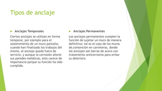 Tipos de anclaje
 Anclajes Temporales
Ciertos anclajes se utilizan en forma
temporal, por ejemplo para el
sostenimiento de un muro pantalla;
cuando han finalizado los trabajos del
mismo, el anclaje queda fuera de
servicio, y aunque la corrosión afecte
sus paredes metálicas, esto carece de
importancia porque su función ha sido
cumplida.
 Anclajes Permanentes
Los anclajes permanentes cumplen la
función de sujetar un muro de manera
definitiva; tal es el caso de los muros
de contención en carreteras, donde
los anclajes son barras de acero con
tratamiento anticorrosivo para evitar
su deterioro.
 