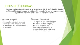 TIPOS DE COLUMNAS
Columnas simples
• Son aquellas que están formadas
por un solo perfil simple en forma
de H en forma de I ocasionalmente
en forma de T
Columnas compuestas
• Son aquellas que formadas por
dos ó más perfiles simples,
donde la unión de los
elementos se con unión ó
cordón continuo de soldadura
Cuando se habla de tipos de columnas se considera un tipo de perfil ó varios tipos de
perfiles que han sido unidos por un medio rígido para adoptar una forma geométrica
específica que cumpla con las áreas de sección requerida
 