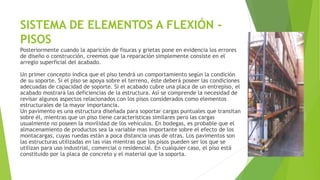 SISTEMA DE ELEMENTOS A FLEXIÓN -
PISOS
Posteriormente cuando la aparición de fisuras y grietas pone en evidencia los errores
de diseño o construcción, creemos que la reparación simplemente consiste en el
arreglo superficial del acabado.
Un primer concepto indica que el piso tendrá un comportamiento según la condición
de su soporte. Si el piso se apoya sobre el terreno, éste deberá poseer las condiciones
adecuadas de capacidad de soporte. Si el acabado cubre una placa de un entrepiso, el
acabado mostrará las deficiencias de la estructura. Así se comprende la necesidad de
revisar algunos aspectos relacionados con los pisos considerados como elementos
estructurales de la mayor importancia.
Un pavimento es una estructura diseñada para soportar cargas puntuales que transitan
sobre él, mientras que un piso tiene características similares pero las cargas
usualmente no poseen la movilidad de los vehículos. En bodegas, es probable que el
almacenamiento de productos sea la variable mas importante sobre el efecto de los
montacargas, cuyas ruedas están a poca distancia unas de otras. Los pavimentos son
las estructuras utilizadas en las vías mientras que los pisos pueden ser los que se
utilizan para uso industrial, comercial o residencial. En cualquier caso, el piso está
constituido por la placa de concreto y el material que la soporta.
 
