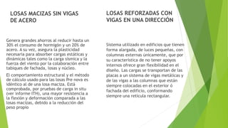 LOSAS MACIZAS SIN VIGAS
DE ACERO
Genera grandes ahorros al reducir hasta un
30% el consumo de hormigón y un 20% de
acero. A su vez, asegura la plasticidad
necesaria para absorber cargas estáticas y
dinámicas tales como la carga sísmica y la
fuerza del viento por la colaboración entre
tabiques de fachada, losas y núcleo.
El comportamiento estructural y el método
de cálculo usado para las losas Pre nova es
idéntico al de una losa maciza. Está
comprobada, por pruebas de carga in situ
(ver informe ITH), una mayor resistencia a
la flexión y deformación comparada a las
losas macizas, debido a la reducción del
peso propio
LOSAS REFORZADAS CON
VIGAS EN UNA DIRECCIÓN
Sistema utilizado en edificios que tienen
forma alargada, de luces pequeñas, con
columnas externas únicamente, que por
su característica de no tener apoyos
internos ofrece gran flexibilidad en el
diseño. Las cargas se transportan de las
placas a un sistema de vigas metálicas y
de las vigas a las columnas que están
siempre colocadas en el exterior ó
fachada del edificio, conformando
siempre una retícula rectangular.
 