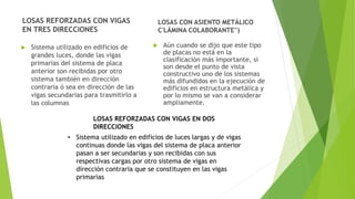 LOSAS REFORZADAS CON VIGAS
EN TRES DIRECCIONES
 Sistema utilizado en edificios de
grandes luces, donde las vigas
primarias del sistema de placa
anterior son recibidas por otro
sistema también en dirección
contraria ó sea en dirección de las
vigas secundarias para trasmitirlo a
las columnas
LOSAS CON ASIENTO METÁLICO
C'LÁMINA COLABORANTE'')
 Aún cuando se dijo que este tipo
de placas no está en la
clasificación más importante, si
son desde el punto de vista
constructivo uno de los sistemas
más difundidos en la ejecución de
edificios en estructura metálica y
por lo mismo se van a considerar
ampliamente.
LOSAS REFORZADAS CON VIGAS EN DOS
DIRECCIONES
• Sistema utilizado en edificios de luces largas y de vigas
continuas donde las vigas del sistema de placa anterior
pasan a ser secundarias y son recibidas con sus
respectivas cargas por otro sistema de vigas en
dirección contraria que se constituyen en las vigas
primarias
 