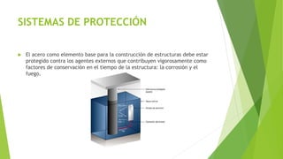 SISTEMAS DE PROTECCIÓN
 El acero como elemento base para la construcción de estructuras debe estar
protegido contra los agentes externos que contribuyen vigorosamente como
factores de conservación en el tiempo de la estructura: la corrosión y el
fuego.
 