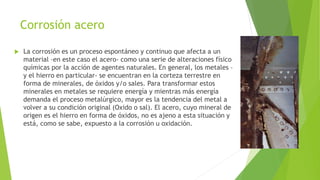 Corrosión acero
 La corrosión es un proceso espontáneo y continuo que afecta a un
material –en este caso el acero- como una serie de alteraciones físico
químicas por la acción de agentes naturales. En general, los metales –
y el hierro en particular- se encuentran en la corteza terrestre en
forma de minerales, de óxidos y/o sales. Para transformar estos
minerales en metales se requiere energía y mientras más energía
demanda el proceso metalúrgico, mayor es la tendencia del metal a
volver a su condición original (Oxido o sal). El acero, cuyo mineral de
origen es el hierro en forma de óxidos, no es ajeno a esta situación y
está, como se sabe, expuesto a la corrosión u oxidación.
 