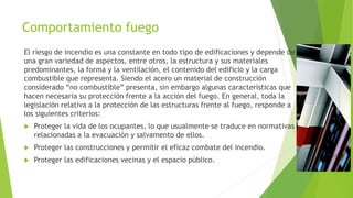 Comportamiento fuego
El riesgo de incendio es una constante en todo tipo de edificaciones y depende de
una gran variedad de aspectos, entre otros, la estructura y sus materiales
predominantes, la forma y la ventilación, el contenido del edificio y la carga
combustible que representa. Siendo el acero un material de construcción
considerado “no combustible” presenta, sin embargo algunas características que
hacen necesaria su protección frente a la acción del fuego. En general, toda la
legislación relativa a la protección de las estructuras frente al fuego, responde a
los siguientes criterios:
 Proteger la vida de los ocupantes, lo que usualmente se traduce en normativas
relacionadas a la evacuación y salvamento de ellos.
 Proteger las construcciones y permitir el eficaz combate del incendio.
 Proteger las edificaciones vecinas y el espacio público.
 