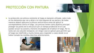 PROTECCIÓN CON PINTURA
 La protección con pintura resistente al fuego es bastante utilizada, sobre todo
en los elementos que van a dejar a la vista algunas de sus partes y de todas
maneras deberá aplicarse la pintura anticorrosiva antes de aplicar la
correspondiente contra el fuego. Las pinturas tienen como objetivo principal
proteger las partes de la estructura por un tiempo prudencial en el cual
puedan actuar los actores y factores encargados de erradicar el fuego. Por lo
tanto son una solución temporal y en ningún caso se aplican para permitir que
el fuego sea indefinido y mucho menos para responder a casos donde no se
hallan tomado las medidas descritas anteriormente.
 