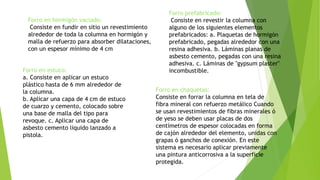 Forro en hormigón vaciado:
Consiste en fundir en sitio un revestimiento
alrededor de toda la columna en hormigón y
malla de refuerzo para absorber dilataciones,
con un espesor mínimo de 4 cm
Forro prefabricado:
Consiste en revestir la columna con
alguno de los siguientes elementos
prefabricados: a. Plaquetas de hormigón
prefabricado, pegadas alrededor con una
resina adhesiva. b. Láminas planas de
asbesto cemento, pegadas con una resina
adhesiva. c. Láminas de "gypsum plaster"
incombustible.Forro en estuco:
a. Consiste en aplicar un estuco
plástico hasta de 6 mm alrededor de
la columna.
b. Aplicar una capa de 4 cm de estuco
de cuarzo y cemento, colocado sobre
una base de malla del tipo para
revoque. c. Aplicar una capa de
asbesto cemento liquido lanzado a
pistola.
Forro en chaquetas:
Consiste en forrar la columna en tela de
fibra mineral con refuerzo metálico Cuando
se usan revestimientos de fibras minerales ó
de yeso se deben usar placas de dos
centímetros de espesor colocadas en forma
de cajón alrededor del elemento, unidas con
grapas ó ganchos de conexión. En este
sistema es necesario aplicar previamente
una pintura anticorrosiva a la superficie
protegida.
 