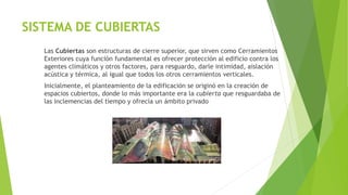 SISTEMA DE CUBIERTAS
Las Cubiertas son estructuras de cierre superior, que sirven como Cerramientos
Exteriores cuya función fundamental es ofrecer protección al edificio contra los
agentes climáticos y otros factores, para resguardo, darle intimidad, aislación
acústica y térmica, al igual que todos los otros cerramientos verticales.
Inicialmente, el planteamiento de la edificación se originó en la creación de
espacios cubiertos, donde lo más importante era la cubierta que resguardaba de
las inclemencias del tiempo y ofrecía un ámbito privado
 