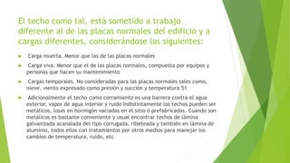 El techo como tal, está sometido a trabajo
diferente al de las placas normales del edificio y a
cargas diferentes, considerándose las siguientes:
 Carga muerta. Menor que las de las placas normales
 Carga viva. Menor que el de las placas normales, compuesta por equipos y
personas que hacen su mantenimiento
 Cargas temporales. No consideradas para las placas normales tales como,
nieve, viento expresado como presión y succión y temperatura 51
 Adicionalmente el techo como cerramiento es una barrera contra el agua
exterior, vapor de agua interior y ruido Indistintamente los techos pueden ser
metálicos, losas en hormigón vaciadas en el sitio ó prefabricadas. Cuando son
metálicos es bastante conveniente y usual encontrar techos de lámina
galvanizada acanalada del tipo corrugada, ribeteada y también en lámina de
aluminio, todos ellos con tratamientos por otros medios para manejar los
cambios de temperatura, ruido, etc
 