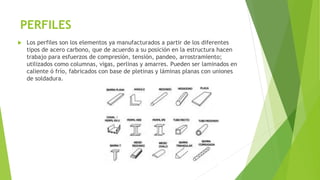 PERFILES
 Los perfiles son los elementos ya manufacturados a partir de los diferentes
tipos de acero carbono, que de acuerdo a su posición en la estructura hacen
trabajo para esfuerzos de compresión, tensión, pandeo, arrostramiento;
utilizados como columnas, vigas, perlinas y amarres. Pueden ser laminados en
caliente ó frío, fabricados con base de pletinas y láminas planas con uniones
de soldadura.
 