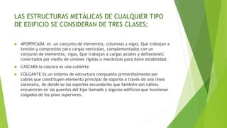 LAS ESTRUCTURAS METÁLICAS DE CUALQUIER TIPO
DE EDIFICIO SE CONSIDERAN DE TRES CLASES:
 APORTICADA es un conjunto de elementos, columnas y vigas, Que trabajan a
tensión y compresión para cargas verticales, complementados con un
conjunto de elementos, vigas, Que trabajan a cargas axiales y deflexiones;
conectados por medio de uniones rígidas o mecánicas para darle estabilidad.
 CASCARA la cascara es una cubierta
 COLGANTE Es un sistema de estructura compuesto primordialmente por
cables que constituyen elemento principal de soporte a través de una línea
catenaria, de donde se los soportes secundarios que también son cables.
encuentran en los puentes del tipo llamado y algunos edificios que funcionan
colgados de los pisos superiores.
 