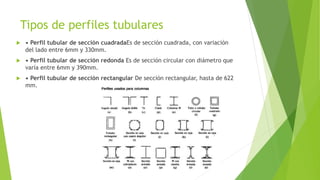 Tipos de perfiles tubulares
 • Perfil tubular de sección cuadradaEs de sección cuadrada, con variación
del lado entre 6mm y 330mm.
 • Perfil tubular de sección redonda Es de sección circular con diámetro que
varía entre 6mm y 390mm.
 • Perfil tubular de sección rectangular De sección rectangular, hasta de 622
mm.
 
