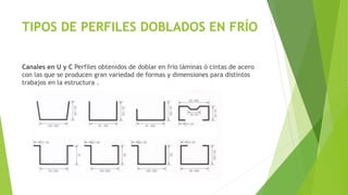 TIPOS DE PERFILES DOBLADOS EN FRÍO
Canales en U y C Perfiles obtenidos de doblar en frío láminas ó cintas de acero
con las que se producen gran variedad de formas y dimensiones para distintos
trabajos en la estructura .
 