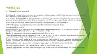 ventajas
 Ventajas del acero estructural.
A continuación vamos a indicar, de manera general, algunas de las principales características que suponen la construcción de
edificaciones con estructuras metálicas en acero:
Es un material de gran resistencia. Esto significa que los elementos que formarán la estructura en cualquier construcción
podrán ser de una sección transversal mucho menor que en el caso del hormigón, ocupando, por lo tanto, menos espacio.
Avisan con grandes deformaciones antes de producirse un fallo debido a que el material es dúctil.
Uniformidad, ya que las propiedades del acero no cambian apreciablemente con el tiempo.
Homogeneidad del material.
Posibilidad de reforma de manera más sencilla para adaptarse a nuevos usos del edificio, lo cual es más habitual en el caso
de equipamientos, edificios de oficinas... que en el caso de viviendas.
Rapidez de montaje, con los consiguientes ahorros en costes fijos de obra.
La estructura metálica puede ser preparada en taller, lo que se traduce en que los elementos llegan a obra prácticamente
elaborados, necesitando un mínimo de operaciones para quedar terminados.
El acero estructural puede laminarse de forma económica en una gran variedad de formas y tamaños. Además se puede
adaptar a necesidades concretas variando las propiedades mecánicas mediante tratamientos térmicos, termoquímicos…
Reutilización del acero tras desmontar la estructura, lo que supone un ahorro de inversión considerable.
Las vigas reticuladas permiten cubrir grandes luces, con los correspondientes beneficios.
Las estructuras de acero son, por lo general, más ligeras que las realizadas con otros materiales; esto supone menor coste
de cimentación.
 