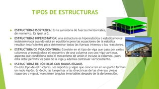 TIPOS DE ESTRUCTURAS
 ESTRUCTURAS ISOSTATICA: Es la sumatoria de fuerzas horizontales, verticales y
de momento. Es igual a 0,
 ESTRUCTURAS HIPERESTATICA: una estructura es hiperestática o estáticamente
indeterminada cuando está en equilibrio pero las ecuaciones de la estática
resultan insuficientes para determinar todas las fuerzas internas o las reacciones.
 ESTRUCTURA DE VIGA CONTINUA: Consiste en el tipo de viga que pasa por varias
columnas presentándose el encuentro de una columna con una viga continua,
aspecto que condiciona todo el mecanismo de unión é incluso la columna, pues
ésta debe permitir el paso de la viga y además continuar verticalmente.
 ESTRUCTURAS DE PÓRTICOS CON NUDOS RÍGIDOS
En este tipo de estructuras, los soportes y vigas que concurren en un punto forman
un nudo rígido. Es decir, las tangentes a las directrices de las diversas piezas
(soportes o vigas), mantienen ángulos invariables después de la deformación.
 