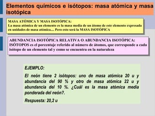 MASA ATÓMICA Y MASA ISOTÓPICA:
La masa atómica de un elemento es la masa media de un átomo de este elemento expresada
en unidades de masa atómica.... Pero esto será la MASA ISOTÓPICA
MASA ATÓMICA Y MASA ISOTÓPICA:
La masa atómica de un elemento es la masa media de un átomo de este elemento expresada
en unidades de masa atómica.... Pero esto será la MASA ISOTÓPICA
ABUNDANCIA ISOTÓPICA RELATIVA O ABUNDANCIA ISOTÓPICA:
ISÓTOPOS es el porcentaje referido al número de átomos, que corresponde a cada
isótopo de un elemento tal y como se encuentra en la naturaleza
ABUNDANCIA ISOTÓPICA RELATIVA O ABUNDANCIA ISOTÓPICA:
ISÓTOPOS es el porcentaje referido al número de átomos, que corresponde a cada
isótopo de un elemento tal y como se encuentra en la naturaleza
EJEMPLO:
El neón tiene 2 isótopos: uno de masa atómica 20 u y
abundancia del 90 % y otro de masa atómica 22 u y
abundancia del 10 %. ¿Cuál es la masa atómica media
ponderada del neón?.
Respuesta: 20,2 u
Elementos químicos e isótopos: masa atómica y masa
isotópica
 