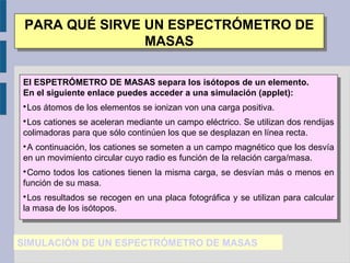 SIMULACIÓN DE UN ESPECTRÓMETRO DE MASAS
PARA QUÉ SIRVE UN ESPECTRÓMETRO DE
MASAS
PARA QUÉ SIRVE UN ESPECTRÓMETRO DE
MASAS
El ESPETRÓMETRO DE MASAS separa los isótopos de un elemento.
En el siguiente enlace puedes acceder a una simulación (applet):

Los átomos de los elementos se ionizan von una carga positiva.

Los cationes se aceleran mediante un campo eléctrico. Se utilizan dos rendijas
colimadoras para que sólo continúen los que se desplazan en línea recta.

A continuación, los cationes se someten a un campo magnético que los desvía
en un movimiento circular cuyo radio es función de la relación carga/masa.

Como todos los cationes tienen la misma carga, se desvían más o menos en
función de su masa.

Los resultados se recogen en una placa fotográfica y se utilizan para calcular
la masa de los isótopos.
El ESPETRÓMETRO DE MASAS separa los isótopos de un elemento.
En el siguiente enlace puedes acceder a una simulación (applet):

Los átomos de los elementos se ionizan von una carga positiva.

Los cationes se aceleran mediante un campo eléctrico. Se utilizan dos rendijas
colimadoras para que sólo continúen los que se desplazan en línea recta.

A continuación, los cationes se someten a un campo magnético que los desvía
en un movimiento circular cuyo radio es función de la relación carga/masa.

Como todos los cationes tienen la misma carga, se desvían más o menos en
función de su masa.

Los resultados se recogen en una placa fotográfica y se utilizan para calcular
la masa de los isótopos.
 
