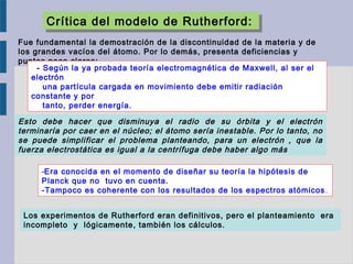 Crítica del modelo de Rutherford:Crítica del modelo de Rutherford:
Fue fundamental la demostración de la discontinuidad de la materia y de
los grandes vacíos del átomo. Por lo demás, presenta deficiencias y
puntos poco claros:
  - Según la ya probada teoría electromagnética de Maxwell, al ser el
electrón
una partícula cargada en movimiento debe emitir radiación
constante y por
tanto, perder energía.
Esto debe hacer que disminuya el radio de su órbita y el electrón
terminaría por caer en el núcleo; el átomo sería inestable. Por lo tanto, no
se puede simplificar el problema planteando, para un electrón , que la
fuerza electrostática es igual a la centrífuga debe haber algo más
-Era conocida en el momento de diseñar su teoría la hipótesis de
Planck que no tuvo en cuenta.
-Tampoco es coherente con los resultados de los espectros atómicos.
Los experimentos de Rutherford eran definitivos, pero el planteamiento era
incompleto y lógicamente, también los cálculos.
 
