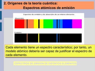 Cada elemento tiene un espectro característico; por tanto, un
modelo atómico debería ser capaz de justificar el espectro de
cada elemento.
Cada elemento tiene un espectro característico; por tanto, un
modelo atómico debería ser capaz de justificar el espectro de
cada elemento.
ESPECTROS DE EMISION DE DISTINTOS ELEMENTOS
2. Orígenes de la teoría cuántica:
Espectros atómicos de emisión
 