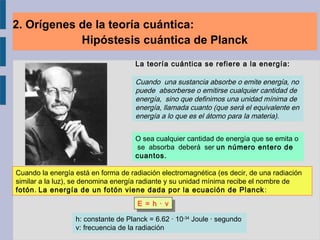 La teoría cuántica se refiere a la energía:
Cuando la energía está en forma de radiación electromagnética (es decir, de una radiación
similar a la luz), se denomina energía radiante y su unidad mínima recibe el nombre de
fotón. La energía de un fotón viene dada por la ecuación de Planck:
E = h · νE = h · ν
h: constante de Planck = 6.62 · 10-34
Joule · segundo
ν: frecuencia de la radiación
Cuando una sustancia absorbe o emite energía, no
puede absorberse o emitirse cualquier cantidad de
energía, sino que definimos una unidad mínima de
energía, llamada cuanto (que será el equivalente en
energía a lo que es el átomo para la materia).
O sea cualquier cantidad de energía que se emita o
se absorba deberá ser un número entero de
cuantos.
2. Orígenes de la teoría cuántica:
Hipóstesis cuántica de Planck
 