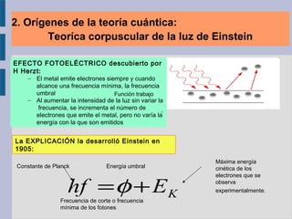 2. Orígenes de la teoría cuántica:
Teoríca corpuscular de la luz de Einstein
EFECTO FOTOELÉCTRICO descubierto por
H Herzt:
– El metal emite electrones siempre y cuando
alcance una frecuencia mínima, la frecuencia
umbral
– Al aumentar la intensidad de la luz sin variar la
frecuencia, se incrementa el número de
electrones que emite el metal, pero no varía la
energía con la que son emitidos
La EXPLICACIÓN la desarrolló Einstein en
1905:
                 . 
Constante de Planck
KEhf +=φFrecuencia de corte o frecuencia 
mínima de los fotones
Función trabajo
Máxima energía 
cinética de los 
electrones que se 
observa 
experimentalmente. 
Energía umbral
 