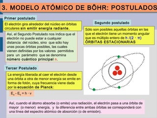 Segundo postulado
Sólo son posibles aquellas órbitas en las
que el electrón tiene un momento angular
que es múltiplo entero de h /(2 · π)
ÓRBITAS ESTACIONARIAS
Así, el Segundo Postulado nos indica que el
electrón no puede estar a cualquier
distancia del núcleo, sino que sólo hay
unas pocas órbitas posibles, las cuales
vienen definidas por los valores permitidos
para un parámetro que se denomina
número cuántico principal n.
Primer postulado
El electrón gira alrededor del núcleo en órbitas
circulares sin emitir energía radiante.
Tercer Postulado
La energía liberada al caer el electrón desde
una órbita a otra de menor energía se emite en
forma de fotón, cuya frecuencia viene dada
por la ecuación de Planck:
Ea - Eb = h · ν
Así, cuando el átomo absorbe (o emite) una radiación, el electrón pasa a una órbita de
mayor (o menor) energía, y la diferencia entre ambas órbitas se corresponderá con
una línea del espectro atómico de absorción (o de emisión).
3. MODELO ATÓMICO DE BÖHR: POSTULADOS3. MODELO ATÓMICO DE BÖHR: POSTULADOS
 