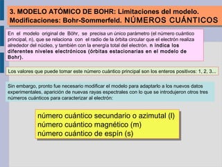 3. MODELO ATÓMICO DE BOHR: Limitaciones del modelo.
Modificaciones: Bohr-Sommerfeld. NÚMEROS CUÁNTICOS
3. MODELO ATÓMICO DE BOHR: Limitaciones del modelo.
Modificaciones: Bohr-Sommerfeld. NÚMEROS CUÁNTICOS
En el modelo original de Böhr, se precisa un único parámetro (el número cuántico
principal, n), que se relaciona con el radio de la órbita circular que el electrón realiza
alrededor del núcleo, y también con la energía total del electrón. n indica los
diferentes niveles electrónicos (órbitas estacionarias en el modelo de
Bohr).
Los valores que puede tomar este número cuántico principal son los enteros positivos: 1, 2, 3...
Sin embargo, pronto fue necesario modificar el modelo para adaptarlo a los nuevos datos
experimentales, aparición de nuevas rayas espectrales con lo que se introdujeron otros tres
números cuánticos para caracterizar al electrón:
número cuántico secundario o azimutal (l)
número cuántico magnético (m)
número cuántico de espín (s)
número cuántico secundario o azimutal (l)
número cuántico magnético (m)
número cuántico de espín (s)
 