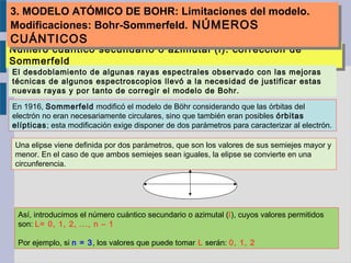 Número cuántico secundario o azimutal (l): corrección de
Sommerfeld
Número cuántico secundario o azimutal (l): corrección de
Sommerfeld
En 1916, Sommerfeld modificó el modelo de Böhr considerando que las órbitas del
electrón no eran necesariamente circulares, sino que también eran posibles órbitas
elípticas; esta modificación exige disponer de dos parámetros para caracterizar al electrón.
Una elipse viene definida por dos parámetros, que son los valores de sus semiejes mayor y
menor. En el caso de que ambos semiejes sean iguales, la elipse se convierte en una
circunferencia.
Así, introducimos el número cuántico secundario o azimutal (l), cuyos valores permitidos
son: L= 0, 1, 2, ..., n – 1
Por ejemplo, si n = 3, los valores que puede tomar L serán: 0, 1, 2
El desdoblamiento de algunas rayas espectrales observado con las mejoras
técnicas de algunos espectroscopios llevó a la necesidad de justificar estas
nuevas rayas y por tanto de corregir el modelo de Bohr.
3. MODELO ATÓMICO DE BOHR: Limitaciones del modelo.
Modificaciones: Bohr-Sommerfeld. NÚMEROS
CUÁNTICOS
3. MODELO ATÓMICO DE BOHR: Limitaciones del modelo.
Modificaciones: Bohr-Sommerfeld. NÚMEROS
CUÁNTICOS
 
