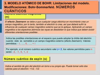 Número cuántico magnético
(m)
Número cuántico magnético
(m)
Indica las posibles orientaciones en el espacio que puede adoptar la órbita del electrón
cuando éste es sometido a un campo magnético externo (efecto Zeemann). Valores
permitidos: - l, ..., 0, ..., + l
Por ejemplo, si el número cuántico secundario vale L= 2, los valores permitidos para m
serán: -2, -1, 0, 1, 2
El efecto Zeemann se debe a que cualquier carga eléctrica en movimiento crea un
campo magnético; por lo tanto, también el electrón lo crea, así que deberá sufrir la
influencia de cualquier campo magnético externo que se le aplique. Aplicando un campo
magnético a los espectros atómicos las rayas se desdoblan lo que indica que deben existir
diferentes orientaciones posibles .
Número cuántico de espín (s)Número cuántico de espín (s)
Indica el sentido de giro del electrón en torno a su propio eje. Puede tomar sólo dos
valores para el electrón: +1/2, -1/2.
3. MODELO ATÓMICO DE BOHR: Limitaciones del modelo.
Modificaciones: Bohr-Sommerfeld. NÚMEROS
CUÁNTICOS
3. MODELO ATÓMICO DE BOHR: Limitaciones del modelo.
Modificaciones: Bohr-Sommerfeld. NÚMEROS
CUÁNTICOS
 