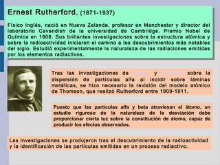 Tras las investigaciones de Geiger y Mardsen sobre la
dispersión de partículas alfa al incidir sobre láminas
metálicas, se hizo necesario la revisión del modelo atómico
de Thomson, que realizó Rutherford entre 1909-1911.
Ernest Rutherford, (1871-1937)
Físico Inglés, nació en Nueva Zelanda, profesor en Manchester y director del
laboratorio Cavendish de la universidad de Cambridge. Premio Nobel de
Química en 1908. Sus brillantes investigaciones sobre la estructura atómica y
sobre la radioactividad iniciaron el camino a los descubrimientos más notables
del siglo. Estudió experimentalmente la naturaleza de las radiaciones emitidas
por los elementos radiactivos.
Ernest Rutherford, (1871-1937)
Físico Inglés, nació en Nueva Zelanda, profesor en Manchester y director del
laboratorio Cavendish de la universidad de Cambridge. Premio Nobel de
Química en 1908. Sus brillantes investigaciones sobre la estructura atómica y
sobre la radioactividad iniciaron el camino a los descubrimientos más notables
del siglo. Estudió experimentalmente la naturaleza de las radiaciones emitidas
por los elementos radiactivos.
Puesto que las partículas alfa y beta atraviesan el átomo, un
estudio riguroso de la naturaleza de la desviación debe
proporcionar cierta luz sobre la constitución de átomo, capaz de
producir los efectos observados.
Las investigaciones se produjeron tras el descubrimiento de la radioactividad
y la identificación de las partículas emitidas en un proceso radiactivo.
 