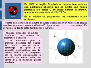  - Puesto que la materia es neutra el núcleo deberá tener un número de cargas
positivas protones ( número atómico=Z ) igual al de electrones corticales. En
el núcleo es donde están también los neutrones
- Girando alrededor en órbitas
circulares, un número de
electrones igual a de protones.
- Los electrones giran a
grandes distancias del núcleo
de modo que su fuerza
centrífuga es igual a la
atracción electrostática, pero de
sentido contrario. Al compensar
con la fuerza electrostática la
atracción del núcleo evita caer
contra él y se mantiene girando
alrededor.
En 1932 el inglés Chadwik al bombardear átomos
con partículas observó que se emitía una nueva
partícula sin carga y de masa similar al protón,
acababa de descubrir el NEUTRÓN
En el núcleo se encuentran los neutrones y los
protones.
 