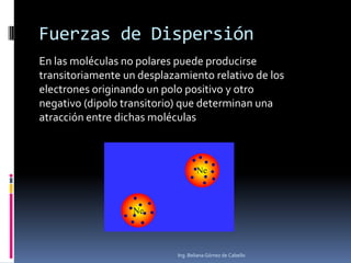 Fuerzas de Dispersión
En las moléculas no polares puede producirse
transitoriamente un desplazamiento relativo de los
electrones originando un polo positivo y otro
negativo (dipolo transitorio) que determinan una
atracción entre dichas moléculas

Ing. Beliana Gómez de Cabello

 