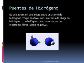 Puentes de Hidrógeno
Es una atracción que existe entre un átomo de
hidrógeno (carga positiva) con un átomo de Oxígeno,
Nitrógeno o un halógeno que posee un par de
electrones libres (carga negativa).

Ing. Beliana Gómez de Cabello

 