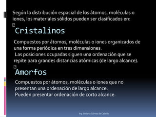 Según la distribución espacial de los átomos, moléculas o
iones, los materiales sólidos pueden ser clasificados en:
􀂄

Cristalinos

Compuestos por átomos, moléculas o iones organizados de
una forma periódica en tres dimensiones.
Las posiciones ocupadas siguen una ordenación que se
repite para grandes distancias atómicas (de largo alcance).
􀂄

Amorfos

Compuestos por átomos, moléculas o iones que no
presentan una ordenación de largo alcance.
Pueden presentar ordenación de corto alcance.

Ing. Beliana Gómez de Cabello

 