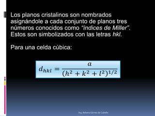 Los planos cristalinos son nombrados
asignándole a cada conjunto de planos tres
números conocidos como “índices de Miller”.
Estos son simbolizados con las letras hkl.
Para una celda cúbica:

Ing. Beliana Gómez de Cabello

 