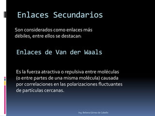Enlaces Secundarios
Es la fuerza atractiva o repulsiva entre moléculas
(o entre partes de una misma molécula) causada
por correlaciones en las polarizaciones fluctuantes
de partículas cercanas.
Ing. Beliana Gómez de Cabello
Son considerados como enlaces más
débiles, entre ellos se destacan:
Enlaces de Van der Waals
 