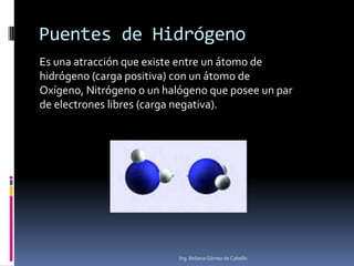 Puentes de Hidrógeno
Es una atracción que existe entre un átomo de
hidrógeno (carga positiva) con un átomo de
Oxígeno, Nitrógeno o un halógeno que posee un par
de electrones libres (carga negativa).
Ing. Beliana Gómez de Cabello
 