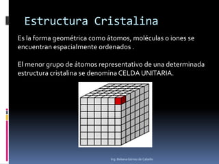Estructura Cristalina
Es la forma geométrica como átomos, moléculas o iones se
encuentran espacialmente ordenados .
El menor grupo de átomos representativo de una determinada
estructura cristalina se denomina CELDA UNITARIA.
Ing. Beliana Gómez de Cabello
 