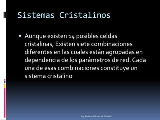 Sistemas Cristalinos
 Aunque existen 14 posibles celdas
cristalinas, Existen siete combinaciones
diferentes en las cuales están agrupadas en
dependencia de los parámetros de red. Cada
una de esas combinaciones constituye un
sistema cristalino
Ing. Beliana Gómez de Cabello
 