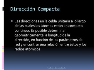 Dirección Compacta
 Las direcciones en la celda unitaria a lo largo
de las cuales los átomos están en contacto
continuo. Es posible determinar
geométricamente la longitud de la
dirección, en función de los parámetros de
red y encontrar una relación entre éstos y los
radios atómicos
Ing. Beliana Gómez de Cabello
 