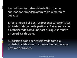 Las deficiencias del modelo de Bohr fueron
suplidas por el modelo atómico de la mecánica
cuántica.
En este modelo el electrón presenta características
tanto de onda como de partícula. El electrón ya no
es considerado como una partícula que se mueve
en un orbital discreto.
Su posición pasa a ser considerada como la
probabilidad de encontrar un electrón en un lugar
próximo del núcleo.
Ing. Beliana Gómez de Cabello
 