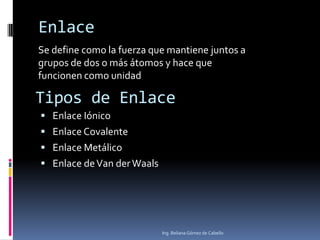 Ing. Beliana Gómez de Cabello
Se define como la fuerza que mantiene juntos a
grupos de dos o más átomos y hace que
funcionen como unidad
Enlace
Tipos de Enlace
 Enlace Iónico
 Enlace Covalente
 Enlace Metálico
 Enlace deVan derWaals
 